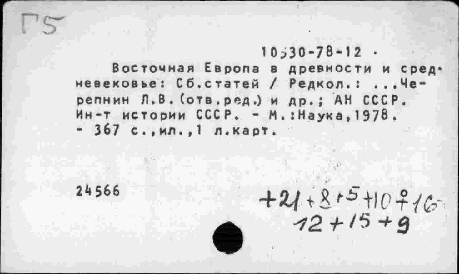 ﻿10^30-78-12 •
Восточная Европа в древности и сред* невековье: Сб.статей / Редкол.: ...Черепнин Л. В . (отв . ред .) и др.; АН СССР. Ин-т истории СССР. - М.:Наука,1978.
- 367 с.,ил. , 1 л.ка рт.
24 566
